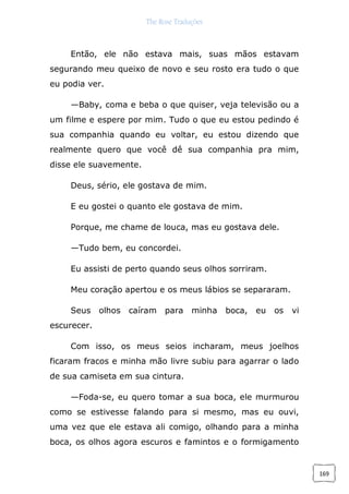 The Rose Traduções
169
Então, ele não estava mais, suas mãos estavam
segurando meu queixo de novo e seu rosto era tudo o que
eu podia ver.
—Baby, coma e beba o que quiser, veja televisão ou a
um filme e espere por mim. Tudo o que eu estou pedindo é
sua companhia quando eu voltar, eu estou dizendo que
realmente quero que você dê sua companhia pra mim,
disse ele suavemente.
Deus, sério, ele gostava de mim.
E eu gostei o quanto ele gostava de mim.
Porque, me chame de louca, mas eu gostava dele.
—Tudo bem, eu concordei.
Eu assisti de perto quando seus olhos sorriram.
Meu coração apertou e os meus lábios se separaram.
Seus olhos caíram para minha boca, eu os vi
escurecer.
Com isso, os meus seios incharam, meus joelhos
ficaram fracos e minha mão livre subiu para agarrar o lado
de sua camiseta em sua cintura.
—Foda-se, eu quero tomar a sua boca, ele murmurou
como se estivesse falando para si mesmo, mas eu ouvi,
uma vez que ele estava ali comigo, olhando para a minha
boca, os olhos agora escuros e famintos e o formigamento
 