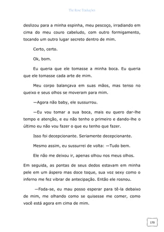 The Rose Traduções
170
deslizou para a minha espinha, meu pescoço, irradiando em
cima do meu couro cabeludo, com outro formigamento,
tocando um outro lugar secreto dentro de mim.
Certo, certo.
Ok, bom.
Eu queria que ele tomasse a minha boca. Eu queria
que ele tomasse cada arte de mim.
Meu corpo balançava em suas mãos, mas tenso no
queixo e seus olhos se moveram para mim.
—Agora não baby, ele sussurrou.
—Eu vou tomar a sua boca, mais eu quero dar-lhe
tempo e atenção, e eu não tenho o primeiro e dando-lhe o
último eu não vou fazer o que eu tenho que fazer.
Isso foi decepcionante. Seriamente decepcionante.
Mesmo assim, eu sussurrei de volta: —Tudo bem.
Ele não me deixou ir, apenas olhou nos meus olhos.
Em seguida, as pontas de seus dedos estavam em minha
pele em um áspero mas doce toque, sua voz sexy como o
inferno me fez vibrar de antecipação. Então ele rosnou.
—Foda-se, eu mau posso esperar para tê-la debaixo
de mim, me olhando como se quisesse me comer, como
você está agora em cima de mim.
 