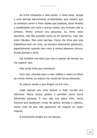 The Rose Traduções
174
Eu tinha cinquenta e sete quilos, e tinha seios, bunda
e uma barriga ligeiramente arredondada, que mesmo que
eu tentasse correr o mais rápido que pudesse, fazer flexões
e estabilidade com bola e outras coisas, seu formato não ia
embora. Minha cintura era pequena, eu tinha seios
decentes, não tão grandes como os de Sandrine, mas não
eram flácidos. Mas essa barriga, Vivica me dizia que isso
trabalhava bem em mim, os homens totalmente gostavam,
especialmente quando eles viam a minha pequena cintura,
bunda grande e seios.
Ela também me dizia que com o passar do tempo, eu
iria superar isso.
Mas ainda tinha que acontecer.
Fora isso, olhando para o meu reflexo e sobre os olhos
da minha mente, eu estava me vendo de forma diferente.
Eu estava vendo o que Knight via em mim.
Cada pessoa era uma pessoa e todo mundo era
diferente. Havia tantos gostos e opiniões como havia
diferentes pessoas. E isso não era sobre mim, havia
homens que gostavam muito de peitos, bundas e cabelos,
muito mais do que eles gostavam de magras ou super
magras.
E claramente Knight era um desses.
 