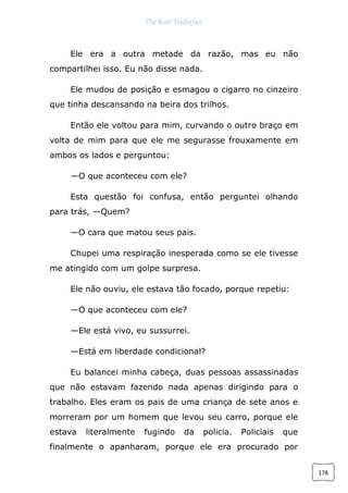 The Rose Traduções
178
Ele era a outra metade da razão, mas eu não
compartilhei isso. Eu não disse nada.
Ele mudou de posição e esmagou o cigarro no cinzeiro
que tinha descansando na beira dos trilhos.
Então ele voltou para mim, curvando o outro braço em
volta de mim para que ele me segurasse frouxamente em
ambos os lados e perguntou:
—O que aconteceu com ele?
Esta questão foi confusa, então perguntei olhando
para trás, —Quem?
—O cara que matou seus pais.
Chupei uma respiração inesperada como se ele tivesse
me atingido com um golpe surpresa.
Ele não ouviu, ele estava tão focado, porque repetiu:
—O que aconteceu com ele?
—Ele está vivo, eu sussurrei.
—Está em liberdade condicional?
Eu balancei minha cabeça, duas pessoas assassinadas
que não estavam fazendo nada apenas dirigindo para o
trabalho. Eles eram os pais de uma criança de sete anos e
morreram por um homem que levou seu carro, porque ele
estava literalmente fugindo da policia. Policiais que
finalmente o apanharam, porque ele era procurado por
 