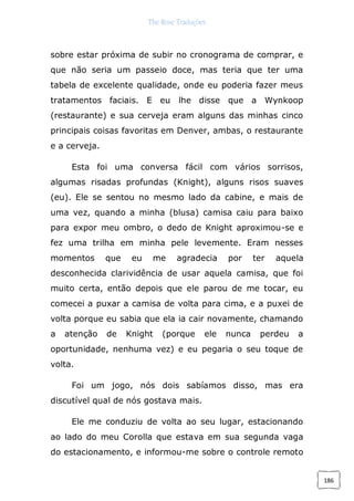 The Rose Traduções
186
sobre estar próxima de subir no cronograma de comprar, e
que não seria um passeio doce, mas teria que ter uma
tabela de excelente qualidade, onde eu poderia fazer meus
tratamentos faciais. E eu lhe disse que a Wynkoop
(restaurante) e sua cerveja eram alguns das minhas cinco
principais coisas favoritas em Denver, ambas, o restaurante
e a cerveja.
Esta foi uma conversa fácil com vários sorrisos,
algumas risadas profundas (Knight), alguns risos suaves
(eu). Ele se sentou no mesmo lado da cabine, e mais de
uma vez, quando a minha (blusa) camisa caiu para baixo
para expor meu ombro, o dedo de Knight aproximou-se e
fez uma trilha em minha pele levemente. Eram nesses
momentos que eu me agradecia por ter aquela
desconhecida clarividência de usar aquela camisa, que foi
muito certa, então depois que ele parou de me tocar, eu
comecei a puxar a camisa de volta para cima, e a puxei de
volta porque eu sabia que ela ia cair novamente, chamando
a atenção de Knight (porque ele nunca perdeu a
oportunidade, nenhuma vez) e eu pegaria o seu toque de
volta.
Foi um jogo, nós dois sabíamos disso, mas era
discutível qual de nós gostava mais.
Ele me conduziu de volta ao seu lugar, estacionando
ao lado do meu Corolla que estava em sua segunda vaga
do estacionamento, e informou-me sobre o controle remoto
 