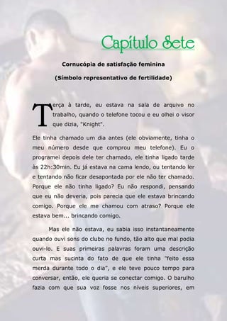 The Rose Traduções
189
Capítulo Sete
Cornucópia de satisfação feminina
(Símbolo representativo de fertilidade)
erça à tarde, eu estava na sala de arquivo no
trabalho, quando o telefone tocou e eu olhei o visor
que dizia, "Knight".
Ele tinha chamado um dia antes (ele obviamente, tinha o
meu número desde que comprou meu telefone). Eu o
programei depois dele ter chamado, ele tinha ligado tarde
às 22h:30min. Eu já estava na cama lendo, ou tentando ler
e tentando não ficar desapontada por ele não ter chamado.
Porque ele não tinha ligado? Eu não respondi, pensando
que eu não deveria, pois parecia que ele estava brincando
comigo. Porque ele me chamou com atraso? Porque ele
estava bem... brincando comigo.
Mas ele não estava, eu sabia isso instantaneamente
quando ouvi sons do clube no fundo, tão alto que mal podia
ouvi-lo. E suas primeiras palavras foram uma descrição
curta mas sucinta do fato de que ele tinha "feito essa
merda durante todo o dia”, e ele teve pouco tempo para
conversar, então, ele queria se conectar comigo. O barulho
fazia com que sua voz fosse nos níveis superiores, em
T
 