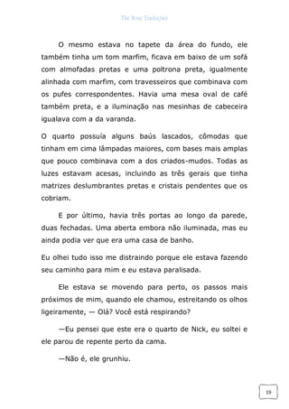 The Rose Traduções
19
O mesmo estava no tapete da área do fundo, ele
também tinha um tom marfim, ficava em baixo de um sofá
com almofadas pretas e uma poltrona preta, igualmente
alinhada com marfim, com travesseiros que combinava com
os pufes correspondentes. Havia uma mesa oval de café
também preta, e a iluminação nas mesinhas de cabeceira
igualava com a da varanda.
O quarto possuía alguns baús lascados, cômodas que
tinham em cima lâmpadas maiores, com bases mais amplas
que pouco combinava com a dos criados-mudos. Todas as
luzes estavam acesas, incluindo as três gerais que tinha
matrizes deslumbrantes pretas e cristais pendentes que os
cobriam.
E por último, havia três portas ao longo da parede,
duas fechadas. Uma aberta embora não iluminada, mas eu
ainda podia ver que era uma casa de banho.
Eu olhei tudo isso me distraindo porque ele estava fazendo
seu caminho para mim e eu estava paralisada.
Ele estava se movendo para perto, os passos mais
próximos de mim, quando ele chamou, estreitando os olhos
ligeiramente, — Olá? Você está respirando?
—Eu pensei que este era o quarto de Nick, eu soltei e
ele parou de repente perto da cama.
—Não é, ele grunhiu.
 