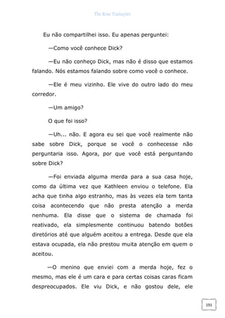 The Rose Traduções
191
Eu não compartilhei isso. Eu apenas perguntei:
—Como você conhece Dick?
—Eu não conheço Dick, mas não é disso que estamos
falando. Nós estamos falando sobre como você o conhece.
—Ele é meu vizinho. Ele vive do outro lado do meu
corredor.
—Um amigo?
O que foi isso?
—Uh... não. E agora eu sei que você realmente não
sabe sobre Dick, porque se você o conhecesse não
perguntaria isso. Agora, por que você está perguntando
sobre Dick?
—Foi enviada alguma merda para a sua casa hoje,
como da última vez que Kathleen enviou o telefone. Ela
acha que tinha algo estranho, mas às vezes ela tem tanta
coisa acontecendo que não presta atenção a merda
nenhuma. Ela disse que o sistema de chamada foi
reativado, ela simplesmente continuou batendo botões
diretórios até que alguém aceitou a entrega. Desde que ela
estava ocupada, ela não prestou muita atenção em quem o
aceitou.
—O menino que enviei com a merda hoje, fez o
mesmo, mas ele é um cara e para certas coisas caras ficam
despreocupados. Ele viu Dick, e não gostou dele, ele
 