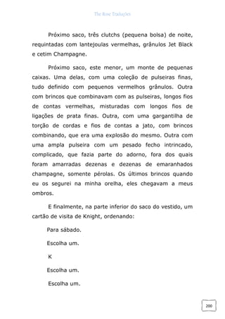 The Rose Traduções
200
Próximo saco, três clutchs (pequena bolsa) de noite,
requintadas com lantejoulas vermelhas, grânulos Jet Black
e cetim Champagne.
Próximo saco, este menor, um monte de pequenas
caixas. Uma delas, com uma coleção de pulseiras finas,
tudo definido com pequenos vermelhos grânulos. Outra
com brincos que combinavam com as pulseiras, longos fios
de contas vermelhas, misturadas com longos fios de
ligações de prata finas. Outra, com uma gargantilha de
torção de cordas e fios de contas a jato, com brincos
combinando, que era uma explosão do mesmo. Outra com
uma ampla pulseira com um pesado fecho intrincado,
complicado, que fazia parte do adorno, fora dos quais
foram amarradas dezenas e dezenas de emaranhados
champagne, somente pérolas. Os últimos brincos quando
eu os segurei na minha orelha, eles chegavam a meus
ombros.
E finalmente, na parte inferior do saco do vestido, um
cartão de visita de Knight, ordenando:
Para sábado.
Escolha um.
K
Escolha um.
Escolha um.
 