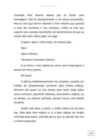 The Rose Traduções
204
chamado nem mesmo depois que eu deixei uma
mensagem. Isto foi decepcionante e um pouco assustador.
Mas eu tive que dormir dizendo a mim mesma que quando
o meu dia terminou o seu começou, então eu tive que
superar isso, porque claramente ele demonstrava de que as
coisas não eram sobre jogar um jogo.
E agora, após a meia noite, ele estava aqui.
Aqui.
Agora mesmo.
Tomando o elevador (talvez).
E eu tinha o meu cabelo de cama, sem maquiagem e
estava em meu pijama.
Oh Deus!
O pânico instantaneamente me congelou, quando um
milhão de pensamentos correram pela minha cabeça.
Nenhum dos quais eu tive tempo para fazer nada sobre
como melhorar, passando máscara, escovando o cabelo, ou
os dentes, ou espirrar perfume, porque houve uma batida
na porta.
Mudei indo para a porta, e então estava de pé para
ela, olhei pelo olho mágico e vi a bela cabeça de Knight
inclinada para baixo, olhando para o que eu percebi que era
a minha maçaneta.
 