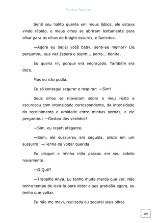 The Rose Traduções
207
Senti seu hálito quente em meus lábios, ele estava
vindo rápido, e meus olhos se abriram lentamente para
olhar para os olhos de Knight escuros, e famintos.
—Agora eu beijei você baby, senti-se melhor? Ele
perguntou, sua voz áspera e assim... porra... bonita.
Eu queria rir, porque era engraçado. Também era
doce.
Mas eu não podia.
Eu só consegui segurar e respirar: —Sim!
Seus olhos se moveram sobre o meu rosto e
escureceu com intensidade correspondente, da intensidade
do recolhimento e umidade entre minhas pernas, e ele
perguntou: —Gostou dos vestidos?
—Sim, eu repeti ofegante.
—Bom, ele sussurrou em seguida, ainda em um
sussurro: —Tenho de voltar querida.
Eu pisquei e minha mão passou em seu cabelo
novamente.
—O Quê?
—Trabalho Anya. Eu tenho muita merda que ver. Não
tenho tempo de levá-la para obter a sua gratidão agora, eu
tenho que voltar.
Eu não me movi, realizada eu segurei seus olhos.
 
