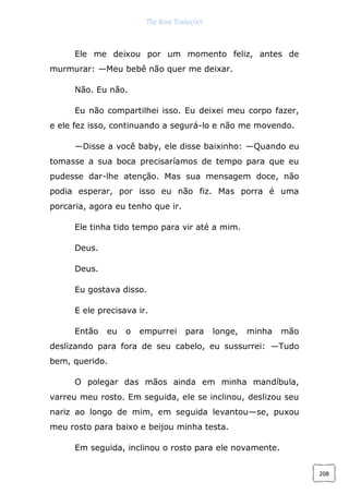 The Rose Traduções
208
Ele me deixou por um momento feliz, antes de
murmurar: —Meu bebê não quer me deixar.
Não. Eu não.
Eu não compartilhei isso. Eu deixei meu corpo fazer,
e ele fez isso, continuando a segurá-lo e não me movendo.
—Disse a você baby, ele disse baixinho: —Quando eu
tomasse a sua boca precisaríamos de tempo para que eu
pudesse dar-lhe atenção. Mas sua mensagem doce, não
podia esperar, por isso eu não fiz. Mas porra é uma
porcaria, agora eu tenho que ir.
Ele tinha tido tempo para vir até a mim.
Deus.
Deus.
Eu gostava disso.
E ele precisava ir.
Então eu o empurrei para longe, minha mão
deslizando para fora de seu cabelo, eu sussurrei: —Tudo
bem, querido.
O polegar das mãos ainda em minha mandíbula,
varreu meu rosto. Em seguida, ele se inclinou, deslizou seu
nariz ao longo de mim, em seguida levantou—se, puxou
meu rosto para baixo e beijou minha testa.
Em seguida, inclinou o rosto para ele novamente.
 