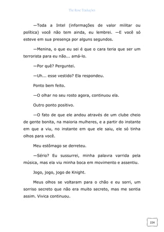 The Rose Traduções
224
—Toda a Intel (informações de valor militar ou
política) você não tem ainda, eu lembrei. —E você só
esteve em sua presença por alguns segundos.
—Menina, o que eu sei é que o cara teria que ser um
terrorista para eu não... amá-lo.
—Por quê? Perguntei.
—Uh... esse vestido? Ela respondeu.
Ponto bem feito.
—O olhar no seu rosto agora, continuou ela.
Outro ponto positivo.
—O fato de que ele andou através de um clube cheio
de gente bonita, na maioria mulheres, e a partir do instante
em que a viu, no instante em que ele saiu, ele só tinha
olhos para você.
Meu estômago se derreteu.
—Sério? Eu sussurrei, minha palavra varrida pela
música, mas ela viu minha boca em movimento e assentiu.
Jogo, jogo, jogo de Knight.
Meus olhos se voltaram para o chão e eu sorri, um
sorriso secreto que não era muito secreto, mas me sentia
assim. Vivica continuou.
 