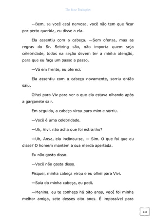 The Rose Traduções
232
—Bem, se você está nervosa, você não tem que ficar
por perto querida, eu disse a ela.
Ela assentiu com a cabeça. —Sem ofensa, mas as
regras do Sr. Sebring são, não importa quem seja
celebridade, todos na seção devem ter a minha atenção,
para que eu faça um passo a passo.
—Vá em frente, eu ofereci.
Ela assentiu com a cabeça novamente, sorriu então
saiu.
Olhei para Viv para ver o que ela estava olhando após
a garçonete sair.
Em seguida, a cabeça virou para mim e sorriu.
—Você é uma celebridade.
—Uh, Vivi, não acha que foi estranho?
—Uh, Anya, ela inclinou-se, — Sim. O que foi que eu
disse? O homem mantém a sua merda apertada.
Eu não gosto disso.
—Você não gosta disso.
Pisquei, minha cabeça virou e eu olhei para Vivi.
—Saia da minha cabeça, eu pedi.
—Menina, eu te conheço há oito anos, você foi minha
melhor amiga, sete desses oito anos. É impossível para
 