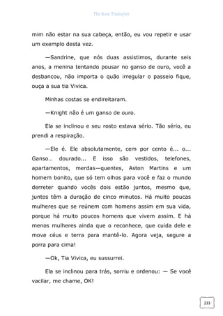 The Rose Traduções
233
mim não estar na sua cabeça, então, eu vou repetir e usar
um exemplo desta vez.
—Sandrine, que nós duas assistimos, durante seis
anos, a menina tentando pousar no ganso de ouro, você a
desbancou, não importa o quão irregular o passeio fique,
ouça a sua tia Vivica.
Minhas costas se endireitaram.
—Knight não é um ganso de ouro.
Ela se inclinou e seu rosto estava sério. Tão sério, eu
prendi a respiração.
—Ele é. Ele absolutamente, cem por cento é... o...
Ganso… dourado... E isso são vestidos, telefones,
apartamentos, merdas—quentes, Aston Martins e um
homem bonito, que só tem olhos para você e faz o mundo
derreter quando vocês dois estão juntos, mesmo que,
juntos têm a duração de cinco minutos. Há muito poucas
mulheres que se reúnem com homens assim em sua vida,
porque há muito poucos homens que vivem assim. E há
menos mulheres ainda que o reconhece, que cuida dele e
move céus e terra para mantê-lo. Agora veja, segure a
porra para cima!
—Ok, Tia Vivica, eu sussurrei.
Ela se inclinou para trás, sorriu e ordenou: — Se você
vacilar, me chame, OK!
 