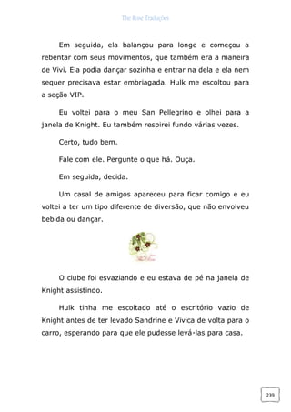 The Rose Traduções
239
Em seguida, ela balançou para longe e começou a
rebentar com seus movimentos, que também era a maneira
de Vivi. Ela podia dançar sozinha e entrar na dela e ela nem
sequer precisava estar embriagada. Hulk me escoltou para
a seção VIP.
Eu voltei para o meu San Pellegrino e olhei para a
janela de Knight. Eu também respirei fundo várias vezes.
Certo, tudo bem.
Fale com ele. Pergunte o que há. Ouça.
Em seguida, decida.
Um casal de amigos apareceu para ficar comigo e eu
voltei a ter um tipo diferente de diversão, que não envolveu
bebida ou dançar.
O clube foi esvaziando e eu estava de pé na janela de
Knight assistindo.
Hulk tinha me escoltado até o escritório vazio de
Knight antes de ter levado Sandrine e Vivica de volta para o
carro, esperando para que ele pudesse levá-las para casa.
 