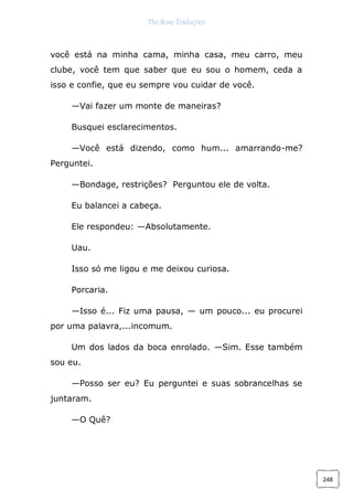 The Rose Traduções
248
você está na minha cama, minha casa, meu carro, meu
clube, você tem que saber que eu sou o homem, ceda a
isso e confie, que eu sempre vou cuidar de você.
—Vai fazer um monte de maneiras?
Busquei esclarecimentos.
—Você está dizendo, como hum... amarrando-me?
Perguntei.
—Bondage, restrições? Perguntou ele de volta.
Eu balancei a cabeça.
Ele respondeu: —Absolutamente.
Uau.
Isso só me ligou e me deixou curiosa.
Porcaria.
—Isso é... Fiz uma pausa, — um pouco... eu procurei
por uma palavra,...incomum.
Um dos lados da boca enrolado. —Sim. Esse também
sou eu.
—Posso ser eu? Eu perguntei e suas sobrancelhas se
juntaram.
—O Quê?
 