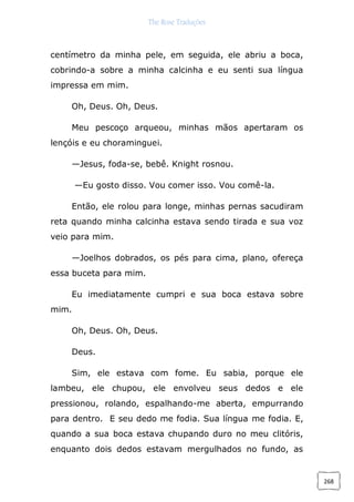 The Rose Traduções
268
centímetro da minha pele, em seguida, ele abriu a boca,
cobrindo-a sobre a minha calcinha e eu senti sua língua
impressa em mim.
Oh, Deus. Oh, Deus.
Meu pescoço arqueou, minhas mãos apertaram os
lençóis e eu choraminguei.
—Jesus, foda-se, bebê. Knight rosnou.
—Eu gosto disso. Vou comer isso. Vou comê-la.
Então, ele rolou para longe, minhas pernas sacudiram
reta quando minha calcinha estava sendo tirada e sua voz
veio para mim.
—Joelhos dobrados, os pés para cima, plano, ofereça
essa buceta para mim.
Eu imediatamente cumpri e sua boca estava sobre
mim.
Oh, Deus. Oh, Deus.
Deus.
Sim, ele estava com fome. Eu sabia, porque ele
lambeu, ele chupou, ele envolveu seus dedos e ele
pressionou, rolando, espalhando-me aberta, empurrando
para dentro. E seu dedo me fodia. Sua língua me fodia. E,
quando a sua boca estava chupando duro no meu clitóris,
enquanto dois dedos estavam mergulhados no fundo, as
 