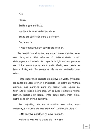 The Rose Traduções
278
Oh!
Merda!
Eu fiz o que ele disse.
Um lado de seus lábios enrolara.
Então ele caminhou para o banheiro.
Certo, certo.
A visão traseira, sem dúvida era melhor.
Eu pensei que ali assim, exposta, pernas abertas, sem
me cobrir, seria difícil. Não era. Eu tinha acabado de ter
dois orgasmos incríveis. O corpo de Knight estava gravado
na minha memória e eu ainda podia vê—lo, seu traseiro e
frente. Aliás, ele não demorou, ele estava voltando para
mim.
Ficou super fácil, quando ele estava de volta, entrando
na cama do lado inferior e movendo—se entre as minhas
pernas, mas parando para me beijar logo acima do
triângulo de cabelo entre elas. Em seguida ele beijou minha
barriga, subindo ele beijou entre meus seios. Para cima,
outro beijo em minha garganta.
Em seguida, ele se acomodou em mim, dois
antebraços na cama ao meu lado, com uma outra ordem:
—Me envolva apertado de novo, querida.
Mais uma vez, eu fiz o que ele me disse.
 