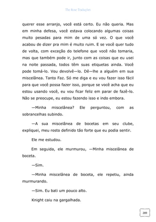The Rose Traduções
289
querer esse arranjo, você está certo. Eu não queria. Mas
em minha defesa, você estava colocando algumas coisas
muito pesadas para mim de uma só vez. O que você
acabou de dizer pra mim é muito ruim. E se você quer tudo
de volta, com exceção do telefone que você não tomaria,
mas que também pode ir, junto com as coisas que eu usei
na noite passada, todos têm suas etiquetas ainda. Você
pode tomá-lo. Vou devolvê—lo. Dê—lhe a alguém em sua
miscelânea. Tanto Faz. Só me diga e eu vou fazer isso fácil
para que você possa fazer isso, porque se você acha que eu
estou usando você, eu vou ficar feliz em parar de fazê-lo.
Não se preocupe, eu estou fazendo isso e indo embora.
—Minha miscelânea? Ele perguntou, com as
sobrancelhas subindo.
—A sua miscelânea de bocetas em seu clube,
expliquei, meu rosto definido tão forte que eu podia sentir.
Ele me estudou.
Em seguida, ele murmurou, —Minha miscelânea de
boceta.
—Sim.
—Minha miscelânea de boceta, ele repetiu, ainda
murmurando.
—Sim. Eu bati um pouco alto.
Knight caiu na gargalhada.
 