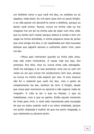 The Rose Traduções
292
um telefone como o que você me deu, os vestidos ou os
sapatos, nada disso. Eu vim para casa com os sacos Knight,
e eu não pensei em devolvê-lo como o telefone, porque eu
deixei você entrar. Nunca, nunca na minha vida eu iria
imaginar-me em pé na minha sala de estar com meu sofá,
que eu tenho sem roubar porque estava à venda e tem um
rasgo na minha almofada, e minha pequena mesa de jantar
que uma amiga me deu, e ver espalhadas por elas luxuosas
belezas que alguém pensou o suficiente sobre mim, para
me dar.
—Meus pais morreram quando eu tinha sete anos,
mas não eram milionários. A nossa vida era boa. Era
amorosa. Era feliz, mas eu nunca tinha sido estragada.
Você me estragou e se isso acontecer uma vez ou cem mil
vezes eu sei que nunca me acostumaria com isso, porque
eu nunca na minha vida esperei por isso. O meu tesouro
não foi o material que você me deu, mas o gesto de
simplesmente me dar, lembrar de mim. E Knight, desde
que meus pais morreram eu aprendi a não esperar nada de
ninguém. A vida ia ser o que eu fizesse, o que eu
trabalhasse, com o que eu ganho. Então aquele momento
foi lindo para mim, e você está manchando pela acusação
de que eu estou usando você e eu estou chateada, porque
me sentir chateada é melhor do que me sentir magoada, o
que realmente eu deveria sentir.
 