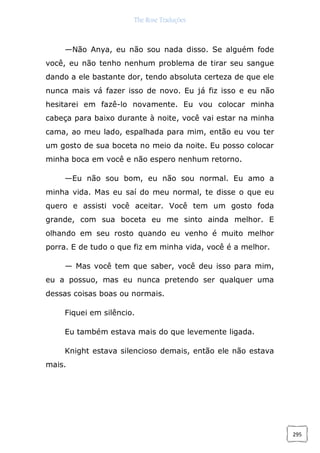 The Rose Traduções
295
—Não Anya, eu não sou nada disso. Se alguém fode
você, eu não tenho nenhum problema de tirar seu sangue
dando a ele bastante dor, tendo absoluta certeza de que ele
nunca mais vá fazer isso de novo. Eu já fiz isso e eu não
hesitarei em fazê-lo novamente. Eu vou colocar minha
cabeça para baixo durante à noite, você vai estar na minha
cama, ao meu lado, espalhada para mim, então eu vou ter
um gosto de sua boceta no meio da noite. Eu posso colocar
minha boca em você e não espero nenhum retorno.
—Eu não sou bom, eu não sou normal. Eu amo a
minha vida. Mas eu saí do meu normal, te disse o que eu
quero e assisti você aceitar. Você tem um gosto foda
grande, com sua boceta eu me sinto ainda melhor. E
olhando em seu rosto quando eu venho é muito melhor
porra. E de tudo o que fiz em minha vida, você é a melhor.
— Mas você tem que saber, você deu isso para mim,
eu a possuo, mas eu nunca pretendo ser qualquer uma
dessas coisas boas ou normais.
Fiquei em silêncio.
Eu também estava mais do que levemente ligada.
Knight estava silencioso demais, então ele não estava
mais.
 
