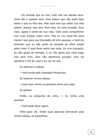 The Rose Traduções
299
—As bocetas que eu tive, tudo isso era apenas sexo.
Você não é apenas sexo. Elas sabem que não pode falar
sobre o que eu lhes dou. Mas você tem que saber que elas
sabem, porque elas têm. Para elas, foi uma exceção. Para
você, agora é parte da sua vida. Você pode compartilhar
com suas amigas sobre mim. Mas eu vou pedir-lhe para
manter isso para sua tripulação de três pessoas, e fazê-las
entender que eu não gosto de pessoas de olhar amplo
sobre mim. E seja firme sobre isso baby. Eu vivo tranquilo.
Eu não gosto de atenção. E eu não gosto que você traga
isso para mim. Isso não significará punição. Isso vai
significar o fim de você e eu, de um nós.
Eu balancei a cabeça.
—Você ainda está chateada? Perguntou.
Eu balancei minha cabeça.
—Você quer comer ou qualquer porra que seja?
Eu pisquei.
Então, eu perguntei de volta, — Eu tenho uma
escolha?
—Você pode fazer agora.
Olhei para ele. Então suas palavras derivaram pela
minha cabeça, as específicas.
 