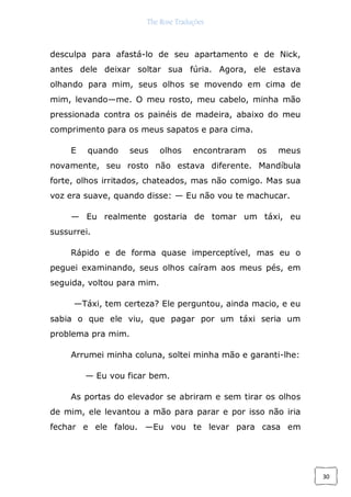 The Rose Traduções
30
desculpa para afastá-lo de seu apartamento e de Nick,
antes dele deixar soltar sua fúria. Agora, ele estava
olhando para mim, seus olhos se movendo em cima de
mim, levando—me. O meu rosto, meu cabelo, minha mão
pressionada contra os painéis de madeira, abaixo do meu
comprimento para os meus sapatos e para cima.
E quando seus olhos encontraram os meus
novamente, seu rosto não estava diferente. Mandíbula
forte, olhos irritados, chateados, mas não comigo. Mas sua
voz era suave, quando disse: — Eu não vou te machucar.
— Eu realmente gostaria de tomar um táxi, eu
sussurrei.
Rápido e de forma quase imperceptível, mas eu o
peguei examinando, seus olhos caíram aos meus pés, em
seguida, voltou para mim.
—Táxi, tem certeza? Ele perguntou, ainda macio, e eu
sabia o que ele viu, que pagar por um táxi seria um
problema pra mim.
Arrumei minha coluna, soltei minha mão e garanti-lhe:
— Eu vou ficar bem.
As portas do elevador se abriram e sem tirar os olhos
de mim, ele levantou a mão para parar e por isso não iria
fechar e ele falou. —Eu vou te levar para casa em
 