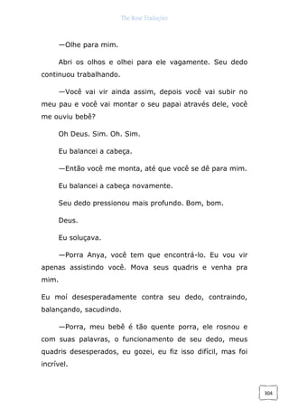 The Rose Traduções
304
—Olhe para mim.
Abri os olhos e olhei para ele vagamente. Seu dedo
continuou trabalhando.
—Você vai vir ainda assim, depois você vai subir no
meu pau e você vai montar o seu papai através dele, você
me ouviu bebê?
Oh Deus. Sim. Oh. Sim.
Eu balancei a cabeça.
—Então você me monta, até que você se dê para mim.
Eu balancei a cabeça novamente.
Seu dedo pressionou mais profundo. Bom, bom.
Deus.
Eu soluçava.
—Porra Anya, você tem que encontrá-lo. Eu vou vir
apenas assistindo você. Mova seus quadris e venha pra
mim.
Eu moí desesperadamente contra seu dedo, contraindo,
balançando, sacudindo.
—Porra, meu bebê é tão quente porra, ele rosnou e
com suas palavras, o funcionamento de seu dedo, meus
quadris desesperados, eu gozei, eu fiz isso difícil, mas foi
incrível.
 