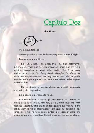 The Rose Traduções
309
Capítulo Dez
Ser Ruim
Quê?
Viv estava falando.
—Você precisa parar de fazer perguntas sobre Knight.
Isso era eu e continuei.
—Ele, uh... sabe, ou descobriu do que estávamos
falando e eu meio que deixei escapar, eu meio que lhe dei a
história completa e você está certa. Ele é privado,
realmente privado. Ele não gosta de atenção. Ele não gosta
nada que as pessoas saibam algo sobre ele, ele me pediu
para te pedir para parar com isso e eu estou pedindo para
você cair fora.
—Eu te disse, a merda desse cara está amarrada
apertado, ela respondeu.
Ela poderia dizer isso de novo.
Era terça-feira à noite, já era tarde. Eu estive na
minha casa com Knight, ele veio para o meu lugar na noite
passada, acordou-me eram quase quatro da manhã e me
pegou com força e controlador, até que eu desmaiei por
cerca de uma hora e meia antes de acordar para me
preparar para o trabalho. Deixei-o na minha cama depois
-O
 
