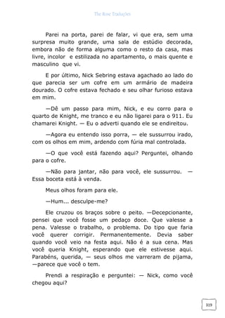 The Rose Traduções
319
Parei na porta, parei de falar, vi que era, sem uma
surpresa muito grande, uma sala de estúdio decorada,
embora não de forma alguma como o resto da casa, mas
livre, incolor e estilizada no apartamento, o mais quente e
masculino que vi.
E por último, Nick Sebring estava agachado ao lado do
que parecia ser um cofre em um armário de madeira
dourado. O cofre estava fechado e seu olhar furioso estava
em mim.
—Dê um passo para mim, Nick, e eu corro para o
quarto de Knight, me tranco e eu não ligarei para o 911. Eu
chamarei Knight. — Eu o adverti quando ele se endireitou.
—Agora eu entendo isso porra, — ele sussurrou irado,
com os olhos em mim, ardendo com fúria mal controlada.
—O que você está fazendo aqui? Perguntei, olhando
para o cofre.
—Não para jantar, não para você, ele sussurrou. —
Essa boceta está à venda.
Meus olhos foram para ele.
—Hum... desculpe-me?
Ele cruzou os braços sobre o peito. —Decepcionante,
pensei que você fosse um pedaço doce. Que valesse a
pena. Valesse o trabalho, o problema. Do tipo que faria
você querer corrigir. Permanentemente. Devia saber
quando você veio na festa aqui. Não é a sua cena. Mas
você queria Knight, esperando que ele estivesse aqui.
Parabéns, querida, — seus olhos me varreram de pijama,
—parece que você o tem.
Prendi a respiração e perguntei: — Nick, como você
chegou aqui?
 