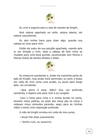 The Rose Traduções
339
Eu virei à esquina para a sala de estudio de Knight.
Nick estava agachado no cofre, estava aberto, ele
estava vasculhando.
Eu abri minha boca para dizer algo, quando sua
cabeça se virou para mim.
Então ele subiu da sua posição agachada, voando pelo
ar em direção a mim, toda a cabeça de Nick tinha se
mudado para uma boca grande, escancarada com fileiras e
fileiras cheias de dentes afiados e letais.
Eu empurrei acordando e, ainda me mantinha perto do
lado de Knight, mas ainda meio dormindo, eu senti o braço
em volta de mim como uma prisão, eu puxei para longe
dele, me enrolando.
—Que porra é essa, baby? Sua voz profunda
sonolenta, e áspera veio para mim e eu congelei.
Com o torso para cima e a minha bunda na cama,
levantei meus joelhos, as solas dos meus pés na cama e
coloquei meus cotovelos parando, segui para as minhas
mãos e tomei uma respiração profunda.
A mão de Knight enrolou em volta do meu pulso.
—Anya? Ele disse suavemente.
— Sonho ruim, eu sussurrei.
 