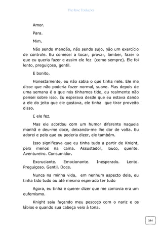 The Rose Traduções
344
Amor.
Para.
Mim.
Não sendo mandão, não sendo sujo, não um exercício
de controle. Eu comecei a tocar, provar, lamber, fazer o
que eu queria fazer e assim ele fez (como sempre). Ele foi
lento, preguiçoso, gentil.
E bonito.
Honestamente, eu não sabia o que tinha nele. Ele me
disse que não poderia fazer normal, suave. Mas depois de
uma semana é o que nós tínhamos tido, eu realmente não
pensei sobre isso. Eu esperava desde que eu estava dando
a ele do jeito que ele gostava, ele tinha que tirar proveito
disso.
E ele fez.
Mas ele acordou com um humor diferente naquela
manhã e deu-me doce, deixando-me lhe dar de volta. Eu
adorei e pelo que eu poderia dizer, ele também.
Isso significava que eu tinha tudo a partir de Knight,
pelo menos na cama. Assustador, louco, quente.
Aventureiro. Consumidor.
Excruciante. Emocionante. Inesperado. Lento.
Preguiçoso. Gentil. Doce.
Nunca na minha vida, em nenhum aspecto dela, eu
tinha tido tudo ou até mesmo esperado ter tudo
Agora, eu tinha e querer dizer que me comovia era um
eufemismo.
Knight saiu fuçando meu pescoço com o nariz e os
lábios e quando sua cabeça veio à tona.
 
