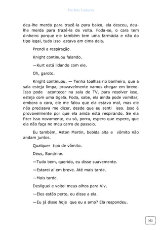 The Rose Traduções
362
deu-lhe merda para trazê-la para baixo, ela desceu, deu-
lhe merda para trazê-la de volta. Foda-se, o cara tem
dinheiro porque ele também tem uma farmácia e não do
tipo legal, tudo isso estava em cima dela.
Prendi a respiração.
Knight continuou falando.
—Kurt está lidando com ele.
Oh, garoto.
Knight continuou, — Tenha toalhas no banheiro, que a
sala esteja limpa, provavelmente vamos chegar em breve.
Isso pode acontecer na sala de TV, para resolver isso,
esteja com uma tigela. Foda, sabe, ela ainda pode vomitar,
embora o cara, ele me falou que ela estava mal, mas ele
não precisava me dizer, desde que eu senti isso. Isso é
provavelmente por que ela ainda está respirando. Se ela
fizer isso novamente, eu só, porra, espero que espere, que
ela não faça no meu carro de passeio.
Eu também, Aston Martin, bebida alta e vômito não
andam juntos.
Qualquer tipo de vômito.
Deus, Sandrine.
—Tudo bem, querido, eu disse suavemente.
—Estarei aí em breve. Até mais tarde.
—Mais tarde.
Desliguei e voltei meus olhos para Viv.
—Eles estão perto, eu disse a ela.
—Eu já disse hoje que eu a amo? Ela respondeu.
 