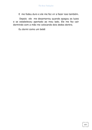 The Rose Traduções
377
E me fodeu duro e ele me fez vir a fazer isso também.
Depois ele me desamarrou quando apagou as luzes
e se estabeleceu apertado ao meu lado. Ele me fez cair
dormindo com a mão me colocando dois dedos dentro.
Eu dormi como um bebê
 
