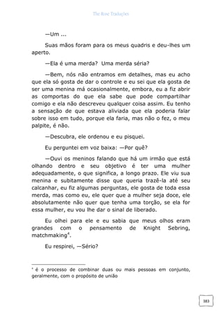 The Rose Traduções
383
—Um ...
Suas mãos foram para os meus quadris e deu-lhes um
aperto.
—Ela é uma merda? Uma merda séria?
—Bem, nós não entramos em detalhes, mas eu acho
que ela só gosta de dar o controle e eu sei que ela gosta de
ser uma menina má ocasionalmente, embora, eu a fiz abrir
as comportas do que ela sabe que pode compartilhar
comigo e ela não descreveu qualquer coisa assim. Eu tenho
a sensação de que estava aliviada que ela poderia falar
sobre isso em tudo, porque ela faria, mas não o fez, o meu
palpite, é não.
—Descubra, ele ordenou e eu pisquei.
Eu perguntei em voz baixa: —Por quê?
—Ouvi os meninos falando que há um irmão que está
olhando dentro e seu objetivo é ter uma mulher
adequadamente, o que significa, a longo prazo. Ele viu sua
menina e subitamente disse que queria trazê-la até seu
calcanhar, eu fiz algumas perguntas, ele gosta de toda essa
merda, mas como eu, ele quer que a mulher seja doce, ele
absolutamente não quer que tenha uma torção, se ela for
essa mulher, eu vou lhe dar o sinal de liberado.
Eu olhei para ele e eu sabia que meus olhos eram
grandes com o pensamento de Knight Sebring,
matchmaking4
.
Eu respirei, —Sério?
4
é o processo de combinar duas ou mais pessoas em conjunto,
geralmente, com o propósito de união
 