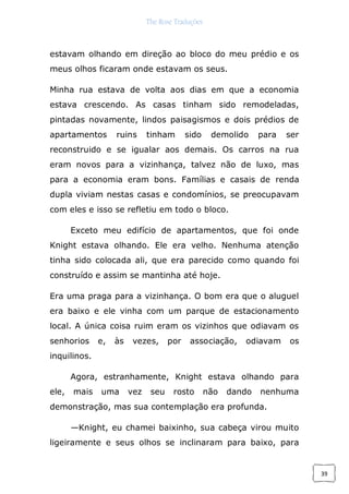 The Rose Traduções
39
estavam olhando em direção ao bloco do meu prédio e os
meus olhos ficaram onde estavam os seus.
Minha rua estava de volta aos dias em que a economia
estava crescendo. As casas tinham sido remodeladas,
pintadas novamente, lindos paisagismos e dois prédios de
apartamentos ruins tinham sido demolido para ser
reconstruido e se igualar aos demais. Os carros na rua
eram novos para a vizinhança, talvez não de luxo, mas
para a economia eram bons. Famílias e casais de renda
dupla viviam nestas casas e condomínios, se preocupavam
com eles e isso se refletiu em todo o bloco.
Exceto meu edifício de apartamentos, que foi onde
Knight estava olhando. Ele era velho. Nenhuma atenção
tinha sido colocada ali, que era parecido como quando foi
construído e assim se mantinha até hoje.
Era uma praga para a vizinhança. O bom era que o aluguel
era baixo e ele vinha com um parque de estacionamento
local. A única coisa ruim eram os vizinhos que odiavam os
senhorios e, às vezes, por associação, odiavam os
inquilinos.
Agora, estranhamente, Knight estava olhando para
ele, mais uma vez seu rosto não dando nenhuma
demonstração, mas sua contemplação era profunda.
—Knight, eu chamei baixinho, sua cabeça virou muito
ligeiramente e seus olhos se inclinaram para baixo, para
 