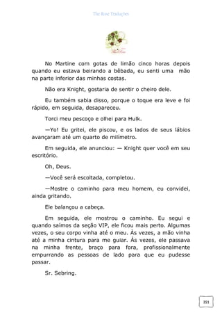 The Rose Traduções
391
No Martine com gotas de limão cinco horas depois
quando eu estava beirando a bêbada, eu senti uma mão
na parte inferior das minhas costas.
Não era Knight, gostaria de sentir o cheiro dele.
Eu também sabia disso, porque o toque era leve e foi
rápido, em seguida, desapareceu.
Torci meu pescoço e olhei para Hulk.
—Yo! Eu gritei, ele piscou, e os lados de seus lábios
avançaram até um quarto de milímetro.
Em seguida, ele anunciou: — Knight quer você em seu
escritório.
Oh, Deus.
—Você será escoltada, completou.
—Mostre o caminho para meu homem, eu convidei,
ainda gritando.
Ele balançou a cabeça.
Em seguida, ele mostrou o caminho. Eu segui e
quando saímos da seção VIP, ele ficou mais perto. Algumas
vezes, o seu corpo vinha até o meu. Às vezes, a mão vinha
até a minha cintura para me guiar. Às vezes, ele passava
na minha frente, braço para fora, profissionalmente
empurrando as pessoas de lado para que eu pudesse
passar.
Sr. Sebring.
 