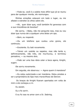The Rose Traduções
403
—Foda-se, você é a cadela mais difícil que já se reuniu
para dar qualquer merda, ele resmungou.
Minhas emoções estavam em todo o lugar, eu me
afastei e estreitei os olhos sobre ele.
—Ah, quer dizer que, você também foi generoso com
a sua miscelânea de bocetas?
Ele sorriu. —Baby, não me pergunte isso, mas eu vou
dizer que nunca dei a qualquer uma delas um spa.
—Bom, eu respondi.
—Ou um telefone que custou uma grana, ele
continuou.
—Excelente. Eu bati novamente.
—Talvez um vestido ou sapatos, mas não tanto e,
definitivamente, não três, ele murmurou, e terminou
pensativo, — ou mesmo dois.
—Pode ser uma boa ideia calar a boca agora, Knight,
sugeri.
Ele sorriu novamente.
Em seguida, ele observou: — Agora quem é mandona?
—Eu estou autorizada a ser mandona. Estou prestes a
ser a proprietária do Spa mais maravilhoso de Denver.
Os braços de Knight ficaram apertados em volta de
mim e ele começou a rir.
Eu assisti.
Eu o fiz sorrir.
E eu fiz isso no amor com o Sr. Sebring.
 