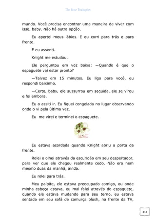 The Rose Traduções
413
mundo. Você precisa encontrar uma maneira de viver com
isso, baby. Não há outra opção.
Eu apertei meus lábios. E eu corri para trás e para
frente.
E eu assenti.
Knight me estudou.
Ele perguntou em voz baixa: —Quando é que o
espaguete vai estar pronto?
—Talvez em 15 minutos. Eu ligo para você, eu
respondi baixinho.
—Certo, baby, ele sussurrou em seguida, ele se virou
e foi embora.
Eu o assiti ir. Eu fiquei congelada no lugar observando
onde o vi pela última vez.
Eu me virei e terminei o espaguete.
Eu estava acordada quando Knight abriu a porta da
frente.
Rolei e olhei através da escuridão em seu despertador,
para ver que ele chegou realmente cedo. Não era nem
mesmo duas da manhã, ainda.
Eu rolei para trás.
Meu palpite, ele estava preocupado comigo, ou onde
minha cabeça estava, eu mal falei através do espaguete,
quando ele estava mudando para seu terno, eu estava
sentada em seu sofá de camurça plush, na frente da TV,
 