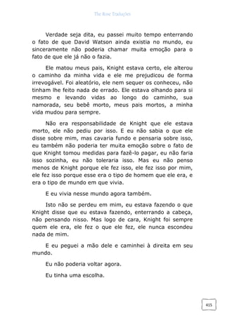 The Rose Traduções
415
Verdade seja dita, eu passei muito tempo enterrando
o fato de que David Watson ainda existia no mundo, eu
sinceramente não poderia chamar muita emoção para o
fato de que ele já não o fazia.
Ele matou meus pais, Knight estava certo, ele alterou
o caminho da minha vida e ele me prejudicou de forma
irrevogável. Foi aleatório, ele nem sequer os conheceu, não
tinham lhe feito nada de errado. Ele estava olhando para si
mesmo e levando vidas ao longo do caminho, sua
namorada, seu bebê morto, meus pais mortos, a minha
vida mudou para sempre.
Não era responsabilidade de Knight que ele estava
morto, ele não pediu por isso. E eu não sabia o que ele
disse sobre mim, mas cavaria fundo e pensaria sobre isso,
eu também não poderia ter muita emoção sobre o fato de
que Knight tomou medidas para fazê-lo pagar, eu não faria
isso sozinha, eu não toleraria isso. Mas eu não penso
menos de Knight porque ele fez isso, ele fez isso por mim,
ele fez isso porque esse era o tipo de homem que ele era, e
era o tipo de mundo em que vivia.
E eu vivia nesse mundo agora também.
Isto não se perdeu em mim, eu estava fazendo o que
Knight disse que eu estava fazendo, enterrando a cabeça,
não pensando nisso. Mas logo de cara, Knight foi sempre
quem ele era, ele fez o que ele fez, ele nunca escondeu
nada de mim.
E eu peguei a mão dele e caminhei à direita em seu
mundo.
Eu não poderia voltar agora.
Eu tinha uma escolha.
 