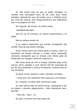 The Rose Traduções
431
Eu não mordi mais do que eu podia mastigar, eu
mandei uma mensagem para ele de volta duas vezes
também, dizendo-lhe que não podia ouvir o telefone tocar
por cima da música, mas assegurando-lhe que estávamos
bem e eu pegaria um táxi.
Em seguida, ele enviou um último texto.
Sua bunda em Casa. Agora.
Isso foi há 30 minutos, eu estava empurrando-o, eu
sabia.
Mas eu estava sendo má.
E eu estava esperando que tivesse conseguido não
morder mais do que podia mastigar.
Puxei minha chave da minha bolsa na porta, inseri na
fechadura de Knight abrindo e chupei outra respiração
calmante, desejando que eu tivesse uma última gota de
limão para ter coragem antes de empurrá-lo.
Mal clicou atrás de mim e Knight vestindo calça cinza
escura, terno, sapatos e uma camisa slim-fit costurada da
cor da mais profunda e escura framboesa, rondava fora de
seu escritório.
Eu parei morta, quando o calor vibrando me bateu.
—Você saiu com Sandrine? Ele sussurrou e foi sinistro.
Eu comecei, ou devo dizer continuei o jogo.
Eu virei minha mão na minha frente, começando a dar
um passo e dizendo alegremente: —Nós estávamos bem,
querido.
—Pare de... bem... lá.
Eu parei e centrei-me mais sobre ele.
 