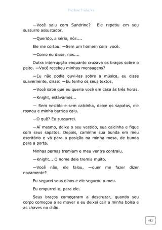 The Rose Traduções
432
—Você saiu com Sandrine? Ele repetiu em seu
sussurro assustador.
—Querido, a sério, nós....
Ele me cortou. —Sem um homem com você.
—Como eu disse, nós....
Outra interrupção enquanto cruzava os braços sobre o
peito. —Você recebeu minhas mensagens?
—Eu não podia ouvi-las sobre a música, eu disse
suavemente, disse: —Eu tenho os seus textos.
—Você sabe que eu queria você em casa às três horas.
—Knight, estávamos...
— Sem vestido e sem calcinha, deixe os sapatos, ele
rosnou e minha barriga caiu.
—O quê? Eu sussurrei.
—Aí mesmo, deixe o seu vestido, sua calcinha e fique
com seus sapatos. Depois, caminhe sua bunda em meu
escritório e vá para a posição na minha mesa, de bunda
para a porta.
Minhas pernas tremiam e meu ventre contraiu.
—Knight... O nome dele tremia muito.
—Você não, ele falou, —quer me fazer dizer
novamente?
Eu segurei seus olhos e ele segurou o meu.
Eu empurrei-o, para ele.
Seus braços começaram a descruzar, quando seu
corpo começou a se mover e eu deixei cair a minha bolsa e
as chaves no chão.
 