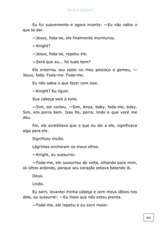 The Rose Traduções
441
Eu fui suavemente e agora incerta: —Eu não sabia o
que te dar.
—Jesus, foda-se, ele finalmente murmurou.
—Knight?
—Jesus, foda-se, repetiu ele.
—Será que eu... foi tudo bem?
Ele enterrou seu rosto no meu pescoço e gemeu, —
Jesus, foda. Foda-me. Foda-me.
Eu não sabia o que fazer com isso.
—Knight? Eu liguei.
Sua cabeça veio à tona.
—Sim, ele cortou. —Sim, Anya, baby, foda-me, baby.
Sim, era porra bem. Isso foi, porra, lindo o que você me
deu.
Foi, ele acreditava que o que eu dei a ele, significava
algo para ele.
Significou muito.
Lágrimas encheram os meus olhos.
—Knight, eu sussurrei.
—Foda-me, ele sussurrou de volta, olhando para mim,
os olhos ardendo, porque seu coração estava batendo lá.
Deus.
Lindo.
Eu sorri, levantei minha cabeça e com meus lábios nos
dele, eu sussurrei: —Eu meio que não estou pronta.
—Foda-me, ele repetiu e eu sorri maior.
 