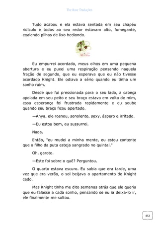 The Rose Traduções
452
Tudo acabou e ela estava sentada em seu chapéu
ridículo e todos ao seu redor estavam alto, fumegante,
exalando pilhas de lixo hediondo.
Eu empurrei acordada, meus olhos em uma pequena
abertura e eu puxei uma respiração pensando naquela
fração de segundo, que eu esperava que eu não tivesse
acordado Knight. Ele odiava a sério quando eu tinha um
sonho ruim.
Desde que fui pressionada para o seu lado, a cabeça
apoiada em seu peito e seu braço estava em volta de mim,
essa esperança foi frustrada rapidamente e eu soube
quando seu braço ficou apertado.
—Anya, ele rosnou, sonolento, sexy, áspero e irritado.
—Eu estou bem, eu sussurrei.
Nada.
Então, "eu mudei a minha mente, eu estou contente
que o filho da puta esteja sangrado no quintal."
Oh, garoto.
—Este foi sobre o quê? Perguntou.
O quarto estava escuro. Eu sabia que era tarde, uma
vez que era verão, o sol beijava o apartamento de Knight
cedo.
Mas Knight tinha me dito semanas atrás que ele queria
que eu falasse a cada sonho, pensando se eu ia deixa-lo ir,
ele finalmente me soltou.
 