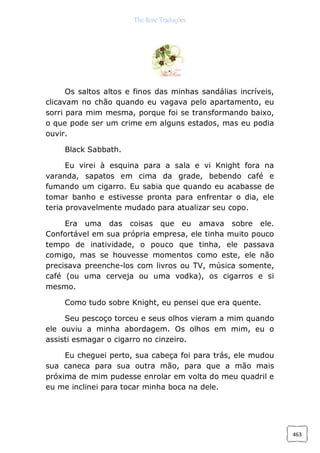 The Rose Traduções
463
Os saltos altos e finos das minhas sandálias incríveis,
clicavam no chão quando eu vagava pelo apartamento, eu
sorri para mim mesma, porque foi se transformando baixo,
o que pode ser um crime em alguns estados, mas eu podia
ouvir.
Black Sabbath.
Eu virei à esquina para a sala e vi Knight fora na
varanda, sapatos em cima da grade, bebendo café e
fumando um cigarro. Eu sabia que quando eu acabasse de
tomar banho e estivesse pronta para enfrentar o dia, ele
teria provavelmente mudado para atualizar seu copo.
Era uma das coisas que eu amava sobre ele.
Confortável em sua própria empresa, ele tinha muito pouco
tempo de inatividade, o pouco que tinha, ele passava
comigo, mas se houvesse momentos como este, ele não
precisava preenche-los com livros ou TV, música somente,
café (ou uma cerveja ou uma vodka), os cigarros e si
mesmo.
Como tudo sobre Knight, eu pensei que era quente.
Seu pescoço torceu e seus olhos vieram a mim quando
ele ouviu a minha abordagem. Os olhos em mim, eu o
assisti esmagar o cigarro no cinzeiro.
Eu cheguei perto, sua cabeça foi para trás, ele mudou
sua caneca para sua outra mão, para que a mão mais
próxima de mim pudesse enrolar em volta do meu quadril e
eu me inclinei para tocar minha boca na dele.
 