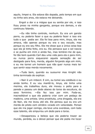 The Rose Traduções
476
aquilo, limpei-a. Ela estava tão dopada, pelo tempo em que
eu tinha seis anos, ela estava me deixando.
Engoli a dor e a mágoa que eu sentia por ele, e isso
ficou preso na minha garganta, porque era demais, e ele
continuou falando.
—Eu não tinha controle, nenhum. Eu era um garoto
porra, eu poderia fazer o que eu poderia fazer e isso era
tudo o que podia ser. Ela foi boa para mim, Anya, ela me
amava, não apenas porque eu era o seu escudo, mas
porque eu era seu filho. Ela me disse que a única coisa boa
que ela já tinha feito, era eu. Ela pensava que o sol nascia
e se punha em mim e ainda faz, mas lembrei-me de que,
foi tão bom quando Carl deu uma vida para ela e para mim,
eu nunca porra esquecerei aquela sensação de ser
desligado para fora, merda, alguém forçando algo em mim,
e eu me tornei um homem que não quer nunca mais ter
que sentir essa merda novamente.
—Tudo bem, querido eu sussurrei mas Knight não
tinha terminado de explicar.
—Nair é um imbecil. E sim, eu tomei seu estábulo e eu
ainda tenho. E eu vou mantê-lo, Anya, ele tinha uma
menina, ela trabalhou duro, ele moveu o peito para a
parede e passou um dedo abaixo do torso da escultura, do
sexo feminino. —Ela fez isso por mim. Foda-se,
inacreditável o que ela poderia criar com um pedaço de
madeira, uma artista. Uma prostituta, uma drogada, ela era
de Nair, ela me levou até ele. Ele pensou que eu era um
merda de piloto com cérebro viciado em velocidade. Pensei
que ele iria jogar comigo, ela teve uma overdose, com todo
esse talento, ele empurrou um dedo para o torso.
—Desapareceu a beleza que ela poderia trazer ao
mundo, perdida, eu o deixei pensar que ele podia me tocar
 