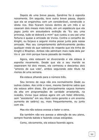 The Rose Traduções
502
Depois de uma breve pausa, Sandrine foi à espreita
novamente. Em seguida, teve outra breve pausa, depois
que ela se enganchou com um considerável, construído e
idiota rico. Eles ficaram noivos dentro de um mês e se
casaram dois meses mais tarde, em um espetáculo que ela
jogou junto em assustadora exibição de "Eu sou uma
princesa, tudo se dobrará a mim" que custou a seu pai uma
fortuna e quase a amizade de Vivica. Contra o conselho de
Knight, eu forjava e segurei minha posse junto pela nossa
amizade. Mas seu comportamento definitivamente perdeu
qualquer resto do que sobrava do respeito que ela tinha de
Knight e Rhashan. Ambos não admitiam mais nada dela por
Viv e por mim porque havia passado da medida.
Agora, eles estavam se divorciando e ela estava à
espreita novamente. Desde que ela e seu marido se
separaram há dois meses, ela conheceu e descartou dois
"amores de sua vida", ambos segurando este título há
menos de uma semana.
Ela estava olhando para o número três.
Seu terreno de caça não era normalmente Slade ou
outros clubes. Aos vinte e nove, mesmo Sandrine sabia que
ela estava além disso. Ela principalmente caçava homens
da alta em programações de caridade arrastando, na
ocasião, Vivica (que estava agora em um hotel diferente,
sem "assistente" em seu título como gerente e um enorme
aumento de salário) ou, mais frequentemente, eu junto
com ela.
Mas ela não estava avessa a bater a cena.
Ela também não era avessa a obtenção de seu plano,
sempre ficando batido e fazendo coisas estúpidas.
Como, obviamente, ela estava fazendo agora.
 