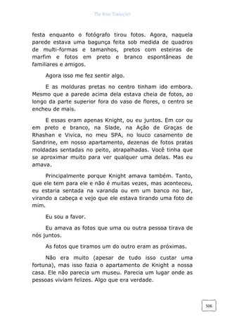 The Rose Traduções
506
festa enquanto o fotógrafo tirou fotos. Agora, naquela
parede estava uma bagunça feita sob medida de quadros
de multi-formas e tamanhos, pretos com esteiras de
marfim e fotos em preto e branco espontâneas de
familiares e amigos.
Agora isso me fez sentir algo.
E as molduras pretas no centro tinham ido embora.
Mesmo que a parede acima dela estava cheia de fotos, ao
longo da parte superior fora do vaso de flores, o centro se
encheu de mais.
E essas eram apenas Knight, ou eu juntos. Em cor ou
em preto e branco, na Slade, na Ação de Graças de
Rhashan e Vivica, no meu SPA, no louco casamento de
Sandrine, em nosso apartamento, dezenas de fotos pratas
moldadas sentadas no peito, atrapalhadas. Você tinha que
se aproximar muito para ver qualquer uma delas. Mas eu
amava.
Principalmente porque Knight amava também. Tanto,
que ele tem para ele e não é muitas vezes, mas aconteceu,
eu estaria sentada na varanda ou em um banco no bar,
virando a cabeça e vejo que ele estava tirando uma foto de
mim.
Eu sou a favor.
Eu amava as fotos que uma ou outra pessoa tirava de
nós juntos.
As fotos que tiramos um do outro eram as próximas.
Não era muito (apesar de tudo isso custar uma
fortuna), mas isso fazia o apartamento de Knight a nossa
casa. Ele não parecia um museu. Parecia um lugar onde as
pessoas viviam felizes. Algo que era verdade.
 