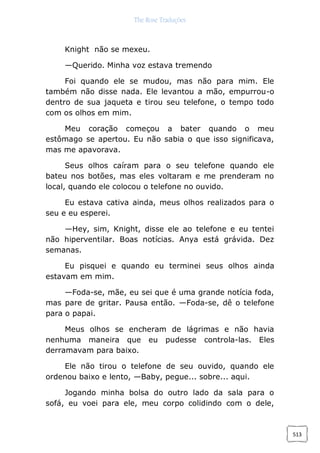 The Rose Traduções
513
Knight não se mexeu.
—Querido. Minha voz estava tremendo
Foi quando ele se mudou, mas não para mim. Ele
também não disse nada. Ele levantou a mão, empurrou-o
dentro de sua jaqueta e tirou seu telefone, o tempo todo
com os olhos em mim.
Meu coração começou a bater quando o meu
estômago se apertou. Eu não sabia o que isso significava,
mas me apavorava.
Seus olhos caíram para o seu telefone quando ele
bateu nos botões, mas eles voltaram e me prenderam no
local, quando ele colocou o telefone no ouvido.
Eu estava cativa ainda, meus olhos realizados para o
seu e eu esperei.
—Hey, sim, Knight, disse ele ao telefone e eu tentei
não hiperventilar. Boas notícias. Anya está grávida. Dez
semanas.
Eu pisquei e quando eu terminei seus olhos ainda
estavam em mim.
—Foda-se, mãe, eu sei que é uma grande notícia foda,
mas pare de gritar. Pausa então. —Foda-se, dê o telefone
para o papai.
Meus olhos se encheram de lágrimas e não havia
nenhuma maneira que eu pudesse controla-las. Eles
derramavam para baixo.
Ele não tirou o telefone de seu ouvido, quando ele
ordenou baixo e lento, —Baby, pegue... sobre... aqui.
Jogando minha bolsa do outro lado da sala para o
sofá, eu voei para ele, meu corpo colidindo com o dele,
 