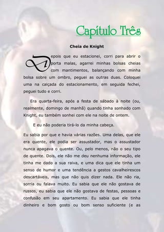 The Rose Traduções
53
Capítulo Três
Cheia de Knight
epois que eu estacionei, corri para abrir o
porta malas, agarrei minhas bolsas cheias
com mantimentos, balançando com minha
bolsa sobre um ombro, peguei as outras duas. Coloquei
uma na calçada do estacionamento, em seguida fechei,
peguei tudo e corri.
Era quarta-feira, após a festa de sábado à noite (ou,
realmente, domingo de manhã) quando tinha sonhado com
Knight, eu também sonhei com ele na noite de ontem.
E eu não poderia tirá-lo da minha cabeça.
Eu sabia por que e havia várias razões. Uma delas, que ele
era quente, ele podia ser assustador, mas o assustador
nunca apagava o quente. Ou, pelo menos, não o seu tipo
de quente. Dois, ele não me deu nenhuma informação, ele
tinha me dado a sua raiva, e uma dica que ele tinha um
senso de humor e uma tendência a gestos cavalheirescos
descartáveis, mas que não quis dizer nada. Ele não ria,
sorria ou falava muito. Eu sabia que ele não gostava de
russos, eu sabia que ele não gostava de festas, pessoas e
confusão em seu apartamento. Eu sabia que ele tinha
dinheiro e bom gosto ou bom senso suficiente (e as
D
 