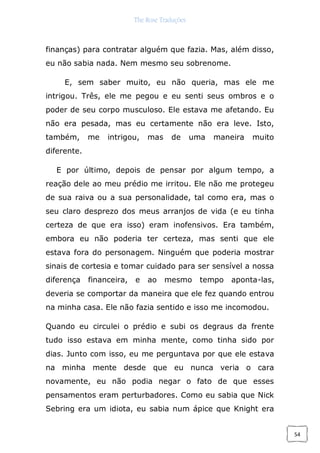 The Rose Traduções
54
finanças) para contratar alguém que fazia. Mas, além disso,
eu não sabia nada. Nem mesmo seu sobrenome.
E, sem saber muito, eu não queria, mas ele me
intrigou. Três, ele me pegou e eu senti seus ombros e o
poder de seu corpo musculoso. Ele estava me afetando. Eu
não era pesada, mas eu certamente não era leve. Isto,
também, me intrigou, mas de uma maneira muito
diferente.
E por último, depois de pensar por algum tempo, a
reação dele ao meu prédio me irritou. Ele não me protegeu
de sua raiva ou a sua personalidade, tal como era, mas o
seu claro desprezo dos meus arranjos de vida (e eu tinha
certeza de que era isso) eram inofensivos. Era também,
embora eu não poderia ter certeza, mas senti que ele
estava fora do personagem. Ninguém que poderia mostrar
sinais de cortesia e tomar cuidado para ser sensível a nossa
diferença financeira, e ao mesmo tempo aponta-las,
deveria se comportar da maneira que ele fez quando entrou
na minha casa. Ele não fazia sentido e isso me incomodou.
Quando eu circulei o prédio e subi os degraus da frente
tudo isso estava em minha mente, como tinha sido por
dias. Junto com isso, eu me perguntava por que ele estava
na minha mente desde que eu nunca veria o cara
novamente, eu não podia negar o fato de que esses
pensamentos eram perturbadores. Como eu sabia que Nick
Sebring era um idiota, eu sabia num ápice que Knight era
 