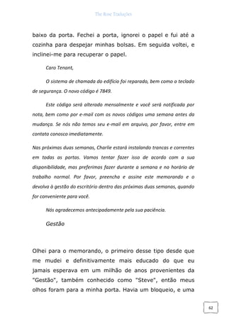 The Rose Traduções
62
baixo da porta. Fechei a porta, ignorei o papel e fui até a
cozinha para despejar minhas bolsas. Em seguida voltei, e
inclinei-me para recuperar o papel.
Caro Tenant,
O sistema de chamada do edifício foi reparado, bem como o teclado
de segurança. O novo código é 7849.
Este código será alterado mensalmente e você será notificada por
nota, bem como por e-mail com os novos códigos uma semana antes da
mudança. Se nós não temos seu e-mail em arquivo, por favor, entre em
contato conosco imediatamente.
Nas próximas duas semanas, Charlie estará instalando trancas e correntes
em todas as portas. Vamos tentar fazer isso de acordo com a sua
disponibilidade, mas preferimos fazer durante a semana e no horário de
trabalho normal. Por favor, preencha e assine este memorando e o
devolva à gestão do escritório dentro das próximas duas semanas, quando
for conveniente para você.
Nós agradecemos antecipadamente pela sua paciência.
Gestão
Olhei para o memorando, o primeiro desse tipo desde que
me mudei e definitivamente mais educado do que eu
jamais esperava em um milhão de anos provenientes da
"Gestão", também conhecido como "Steve", então meus
olhos foram para a minha porta. Havia um bloqueio, e uma
 