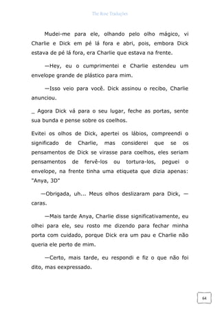 The Rose Traduções
64
Mudei-me para ele, olhando pelo olho mágico, vi
Charlie e Dick em pé lá fora e abri, pois, embora Dick
estava de pé lá fora, era Charlie que estava na frente.
—Hey, eu o cumprimentei e Charlie estendeu um
envelope grande de plástico para mim.
—Isso veio para você. Dick assinou o recibo, Charlie
anunciou.
_ Agora Dick vá para o seu lugar, feche as portas, sente
sua bunda e pense sobre os coelhos.
Evitei os olhos de Dick, apertei os lábios, compreendi o
significado de Charlie, mas considerei que se os
pensamentos de Dick se virasse para coelhos, eles seriam
pensamentos de fervê-los ou tortura-los, peguei o
envelope, na frente tinha uma etiqueta que dizia apenas:
"Anya, 3D"
—Obrigada, uh... Meus olhos deslizaram para Dick, —
caras.
—Mais tarde Anya, Charlie disse significativamente, eu
olhei para ele, seu rosto me dizendo para fechar minha
porta com cuidado, porque Dick era um pau e Charlie não
queria ele perto de mim.
—Certo, mais tarde, eu respondi e fiz o que não foi
dito, mas eexpressado.
 